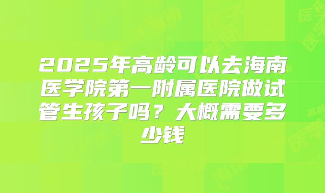 2025年高龄可以去海南医学院第一附属医院做试管生孩子吗?大概需要多少钱