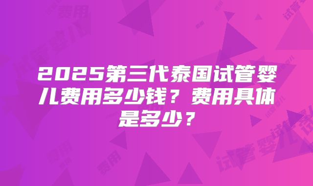 2025第三代泰国试管婴儿费用多少钱？费用具体是多少？