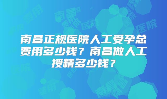 南昌正规医院人工受孕总费用多少钱？南昌做人工授精多少钱？