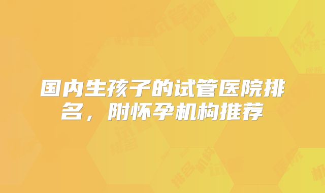 国内生孩子的试管医院排名，附怀孕机构推荐