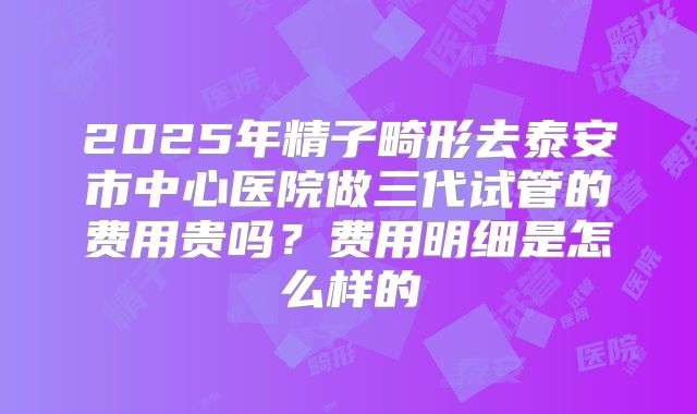 2025年精子畸形去泰安市中心医院做三代试管的费用贵吗?费用明细是怎么样的
