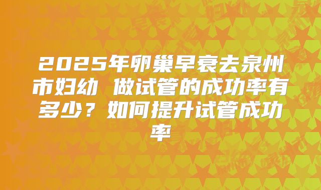 2025年卵巢早衰去泉州市妇幼 做试管的成功率有多少?如何提升试管成功率