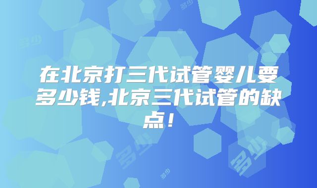 在北京打三代试管婴儿要多少钱,北京三代试管的缺点！