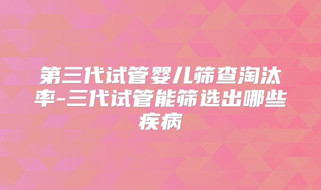 第三代试管婴儿筛查淘汰率-三代试管能筛选出哪些疾病