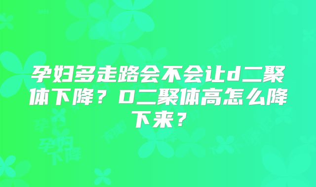孕妇多走路会不会让d二聚体下降？D二聚体高怎么降下来？