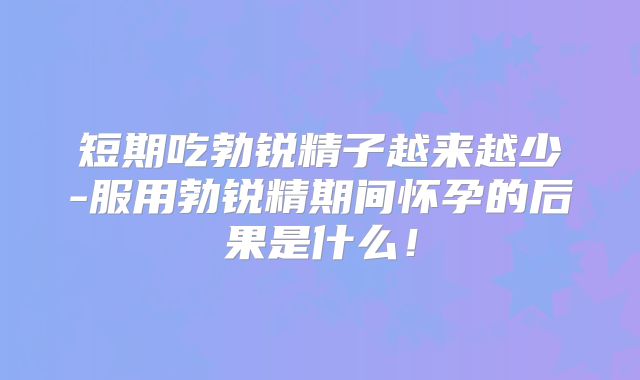 短期吃勃锐精子越来越少-服用勃锐精期间怀孕的后果是什么！
