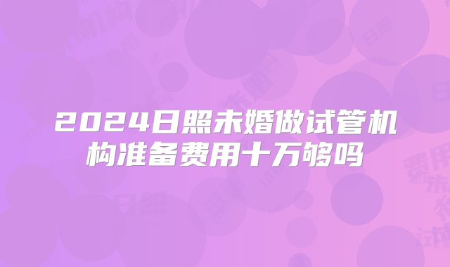2024日照未婚做试管机构准备费用十万够吗