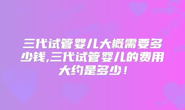 三代试管婴儿大概需要多少钱,三代试管婴儿的费用大约是多少！