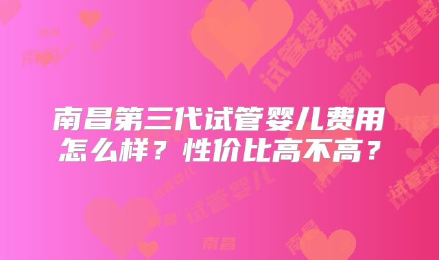 南昌第三代试管婴儿费用怎么样?性价比高不高?