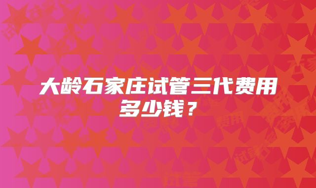 大龄石家庄试管三代费用多少钱?