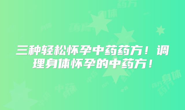 三种轻松怀孕中药药方！调理身体怀孕的中药方！