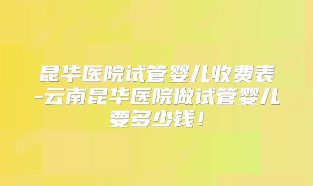 昆华医院试管婴儿收费表-云南昆华医院做试管婴儿要多少钱!