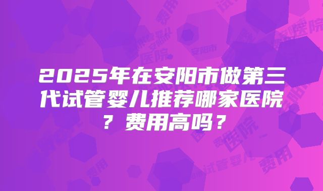 2025年在安阳市做第三代试管婴儿推荐哪家医院?费用高吗?