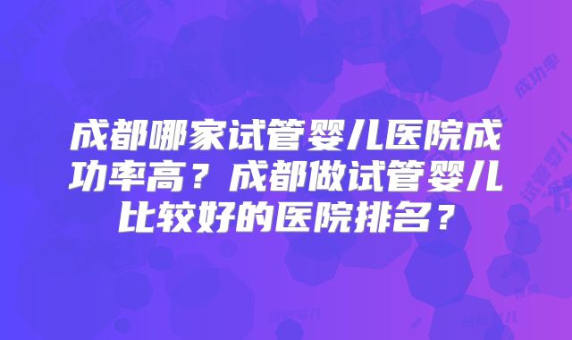 成都哪家试管婴儿医院成功率高？成都做试管婴儿比较好的医院排名？