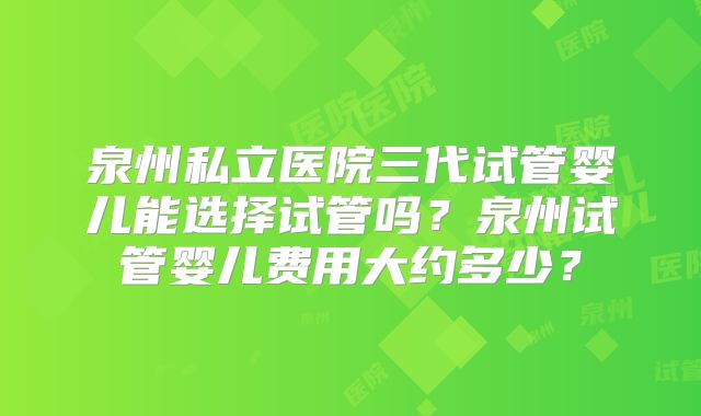 泉州私立医院三代试管婴儿能选择试管吗?泉州试管婴儿费用大约多少?