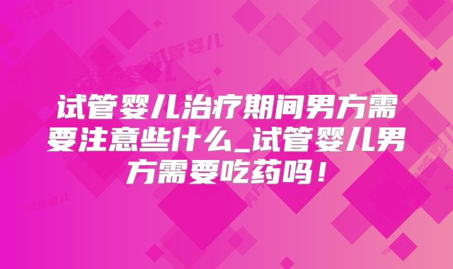 试管婴儿治疗期间男方需要注意些什么_试管婴儿男方需要吃药吗!