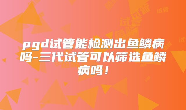 pgd试管能检测出鱼鳞病吗-三代试管可以筛选鱼鳞病吗！
