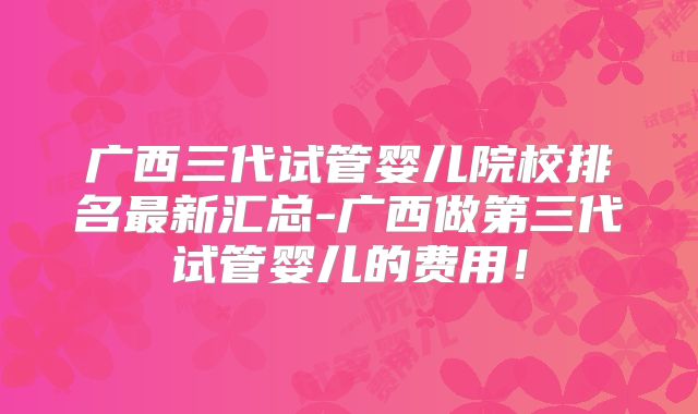 广西三代试管婴儿院校排名最新汇总-广西做第三代试管婴儿的费用!