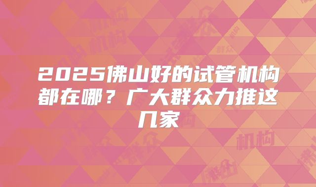 2025佛山好的试管机构都在哪？广大群众力推这几家