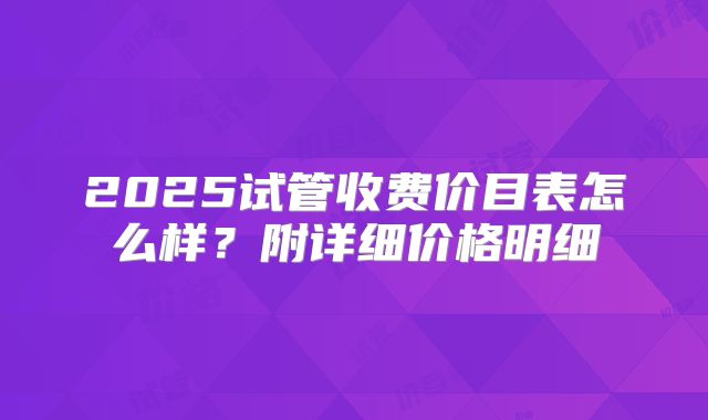 2025试管收费价目表怎么样？附详细价格明细
