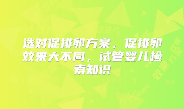 选对促排卵方案，促排卵效果大不同，试管婴儿检索知识