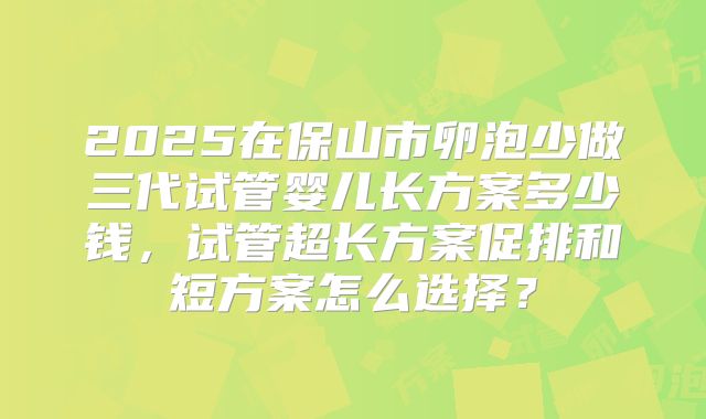 2025在保山市卵泡少做三代试管婴儿长方案多少钱,试管超长方案促排和短方案怎么选择?