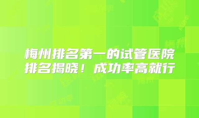 梅州排名第一的试管医院排名揭晓！成功率高就行