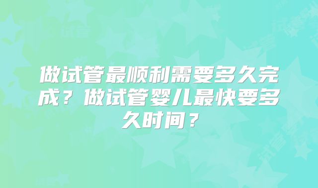 做试管最顺利需要多久完成？做试管婴儿最快要多久时间？