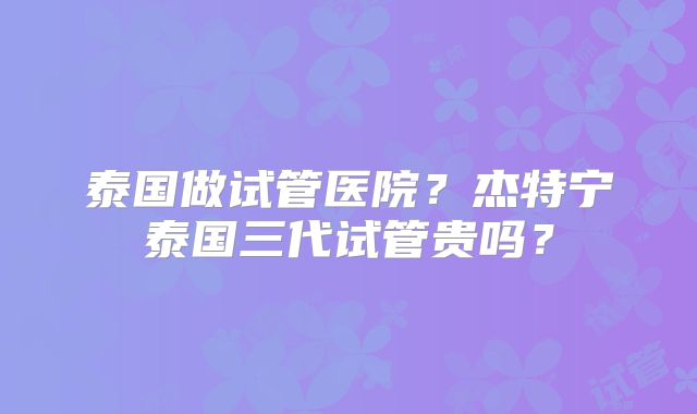 泰国做试管医院?杰特宁泰国三代试管贵吗?