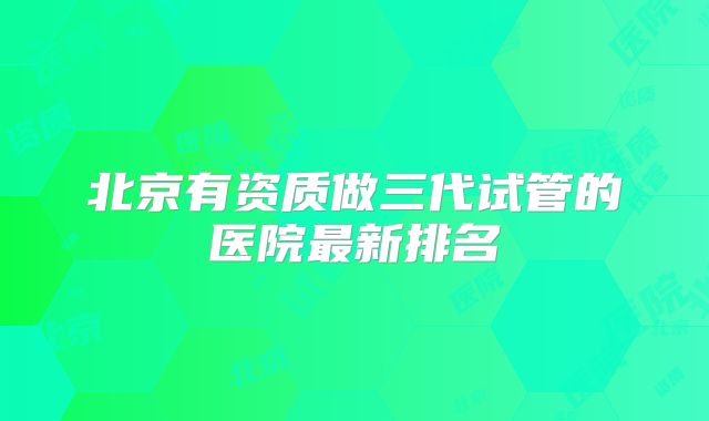 北京有资质做三代试管的医院最新排名