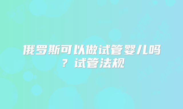 俄罗斯可以做试管婴儿吗？试管法规