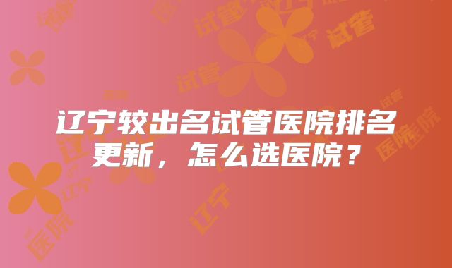 辽宁较出名试管医院排名更新，怎么选医院？
