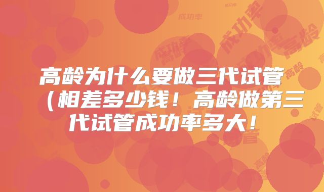 高龄为什么要做三代试管（相差多少钱！高龄做第三代试管成功率多大！
