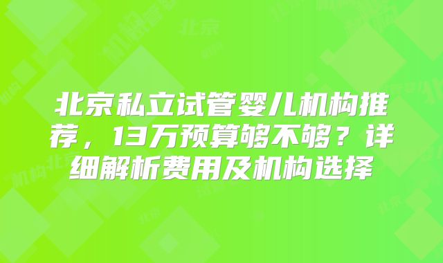 北京私立试管婴儿机构推荐，13万预算够不够？详细解析费用及机构选择