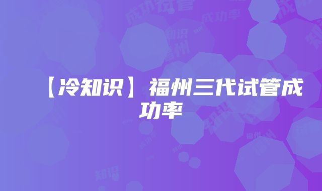 【冷知识】福州三代试管成功率