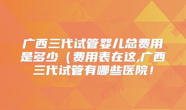 广西三代试管婴儿总费用是多少（费用表在这,广西三代试管有哪些医院！
