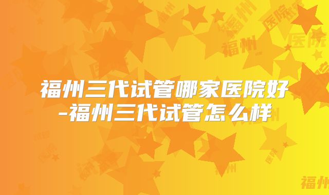 福州三代试管哪家医院好-福州三代试管怎么样