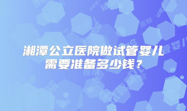 湘潭公立医院做试管婴儿需要准备多少钱？