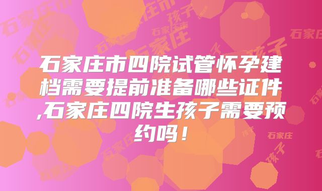 石家庄市四院试管怀孕建档需要提前准备哪些证件,石家庄四院生孩子需要预约吗!
