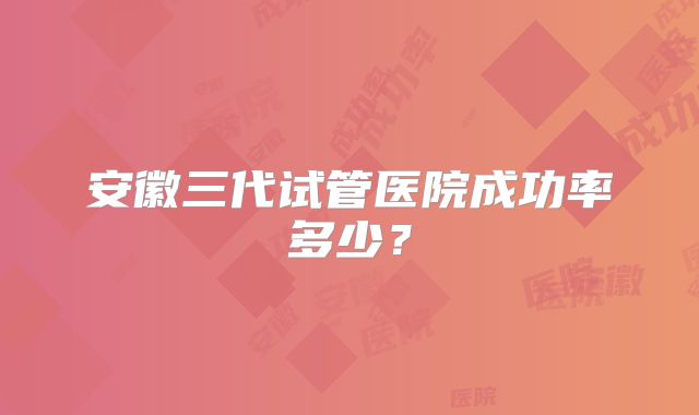 安徽三代试管医院成功率多少？