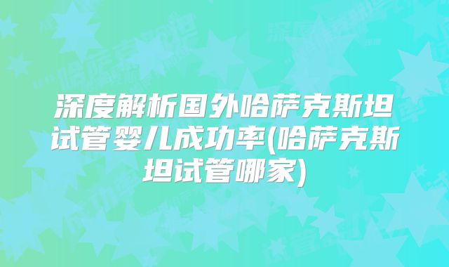 深度解析国外哈萨克斯坦试管婴儿成功率(哈萨克斯坦试管哪家)