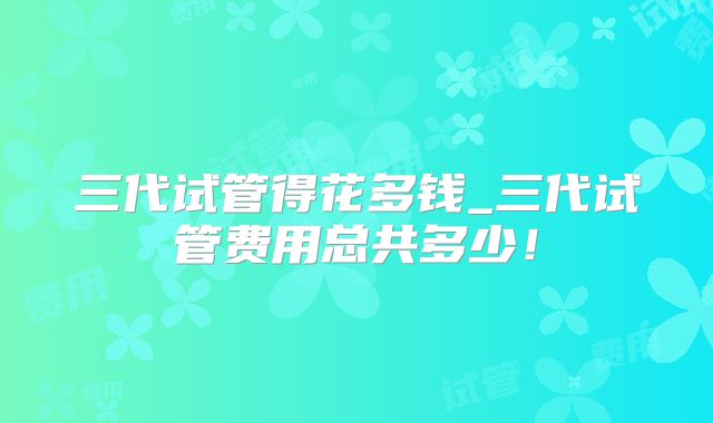 三代试管得花多钱_三代试管费用总共多少!