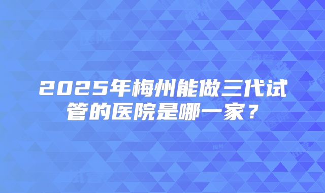 2025年梅州能做三代试管的医院是哪一家?