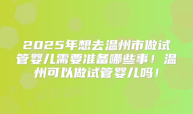 2025年想去温州市做试管婴儿需要准备哪些事!温州可以做试管婴儿吗!