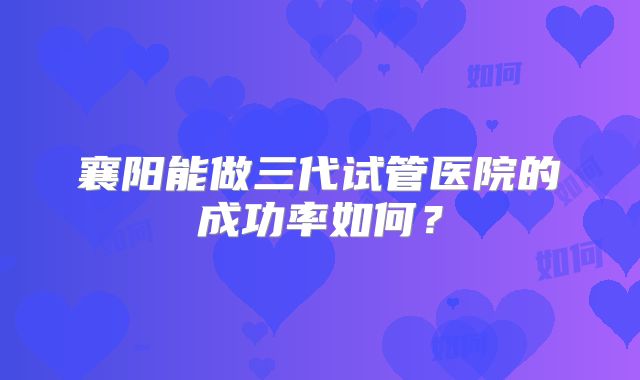 襄阳能做三代试管医院的成功率如何？