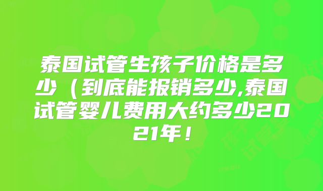泰国试管生孩子价格是多少（到底能报销多少,泰国试管婴儿费用大约多少2021年！