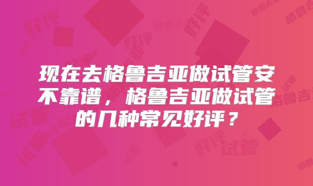 现在去格鲁吉亚做试管安不靠谱,格鲁吉亚做试管的几种常见好评?