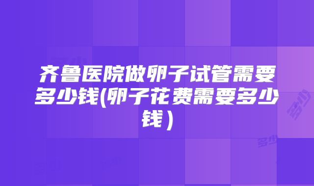齐鲁医院做卵子试管需要多少钱(卵子花费需要多少钱)