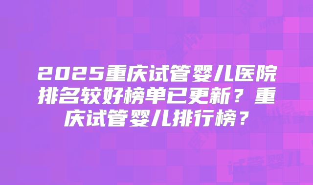2025重庆试管婴儿医院排名较好榜单已更新?重庆试管婴儿排行榜?