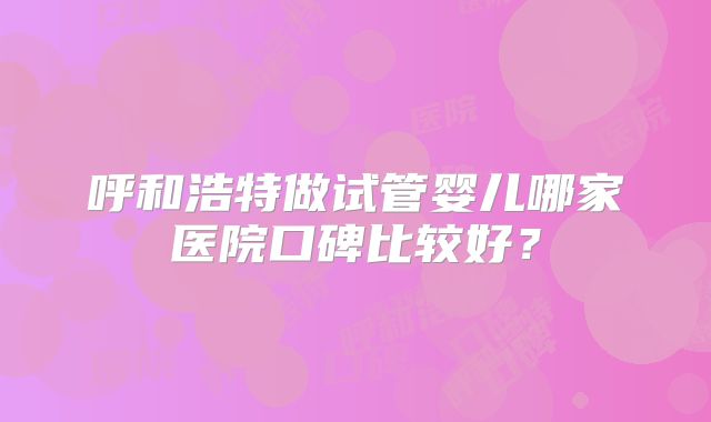 呼和浩特做试管婴儿哪家医院口碑比较好？